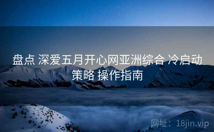 盘点 深爱五月开心网亚洲综合 冷启动策略 操作指南  第2张