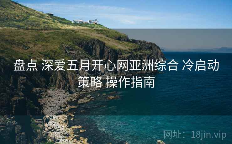 盘点 深爱五月开心网亚洲综合 冷启动策略 操作指南  第1张