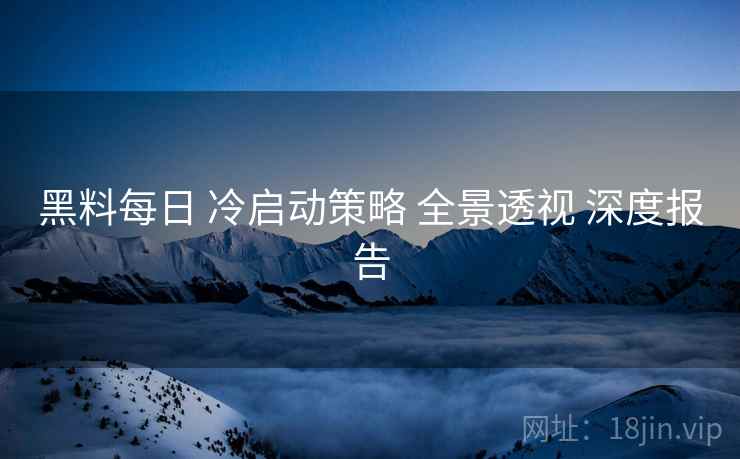 黑料每日 冷启动策略 全景透视 深度报告  第1张
