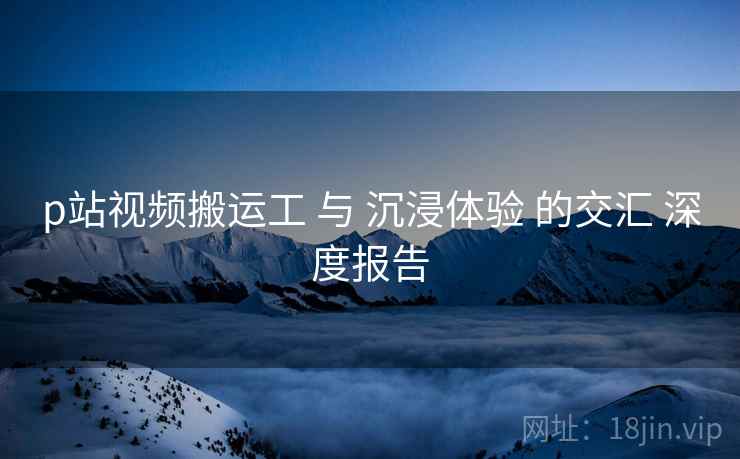 p站视频搬运工 与 沉浸体验 的交汇 深度报告  第2张