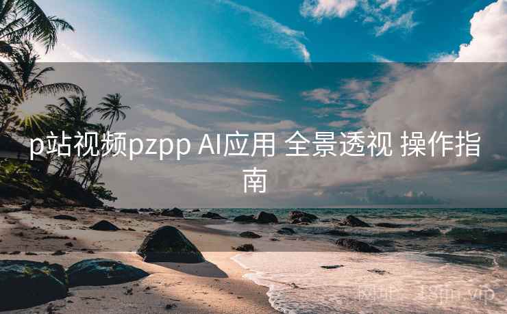 p站视频pzpp AI应用 全景透视 操作指南