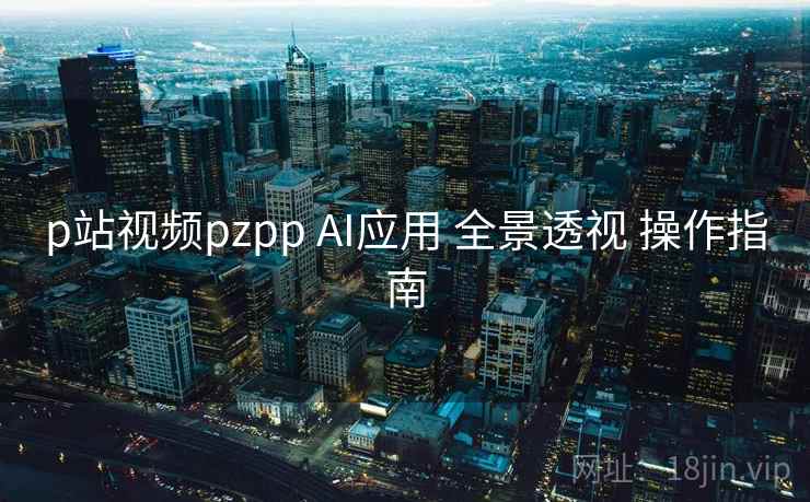 p站视频pzpp AI应用 全景透视 操作指南