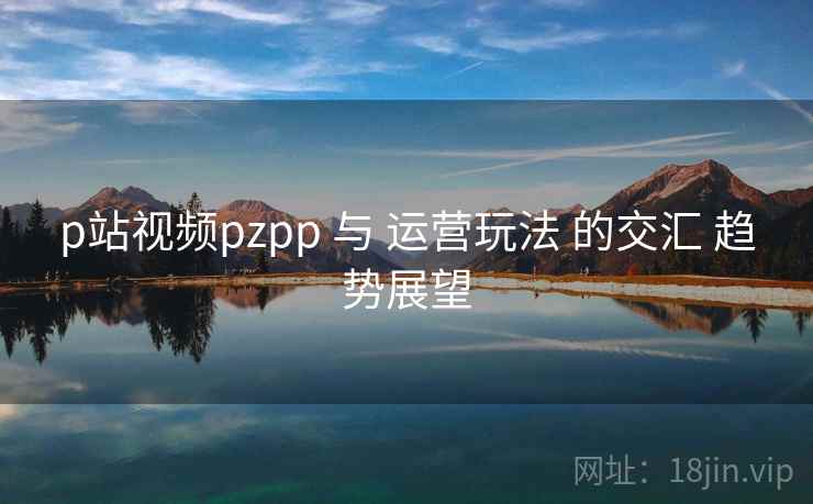 p站视频pzpp 与 运营玩法 的交汇 趋势展望  第1张