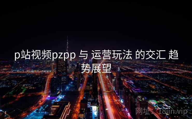 p站视频pzpp 与 运营玩法 的交汇 趋势展望  第2张