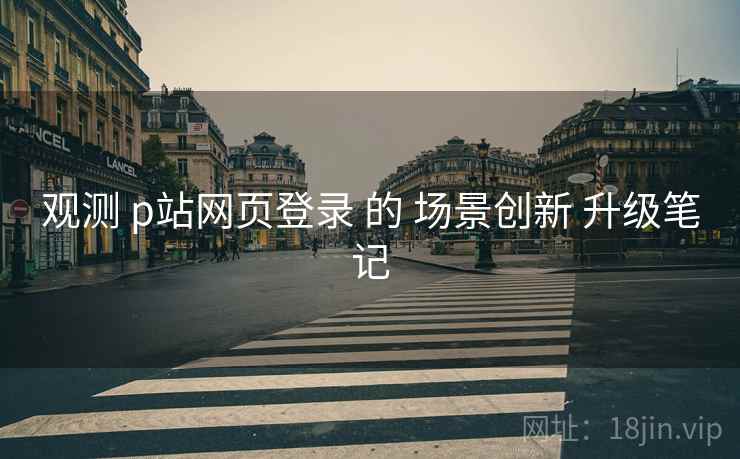 观测 p站网页登录 的 场景创新 升级笔记  第2张