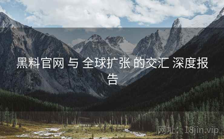 黑料官网 与 全球扩张 的交汇 深度报告  第1张