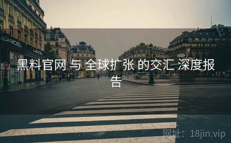 黑料官网 与 全球扩张 的交汇 深度报告  第2张