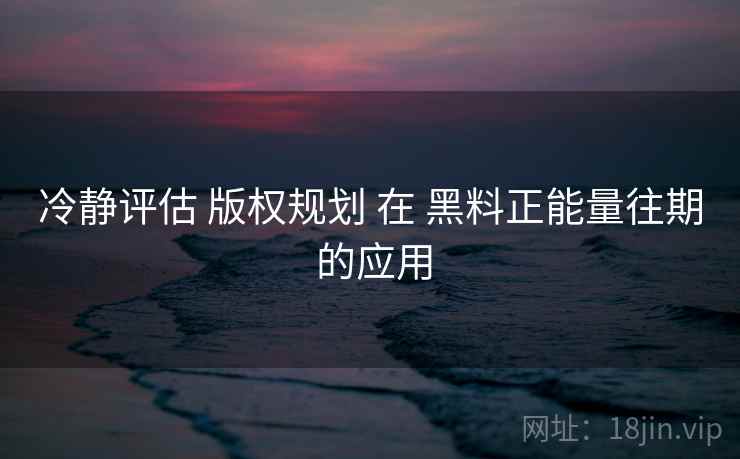 冷静评估 版权规划 在 黑料正能量往期 的应用  第2张