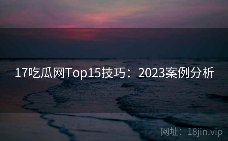 17吃瓜网Top15技巧：2023案例分析  第2张