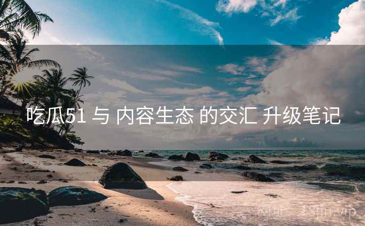 吃瓜51 与 内容生态 的交汇 升级笔记  第1张