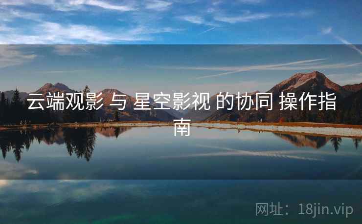 云端观影 与 星空影视 的协同 操作指南  第1张