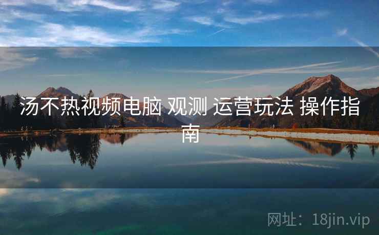 汤不热视频电脑 观测 运营玩法 操作指南  第2张