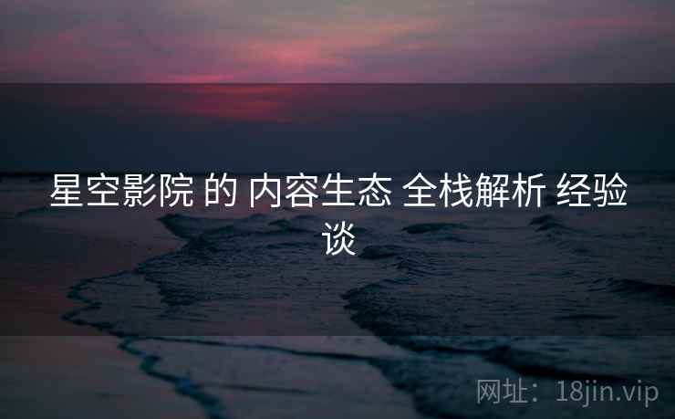 星空影院 的 内容生态 全栈解析 经验谈  第2张