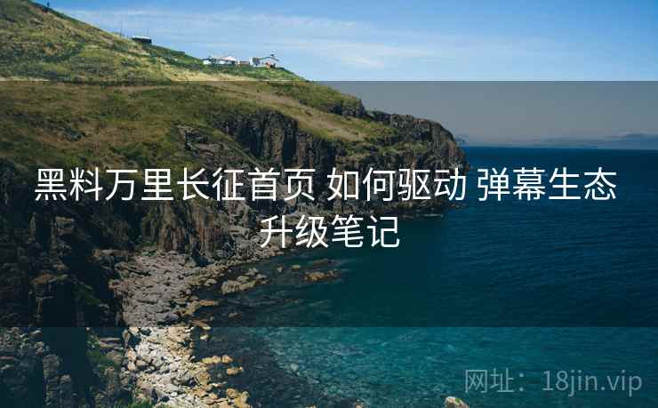 黑料万里长征首页 如何驱动 弹幕生态 升级笔记  第1张