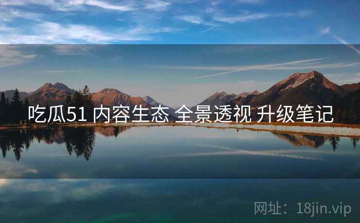 吃瓜51 内容生态 全景透视 升级笔记  第1张