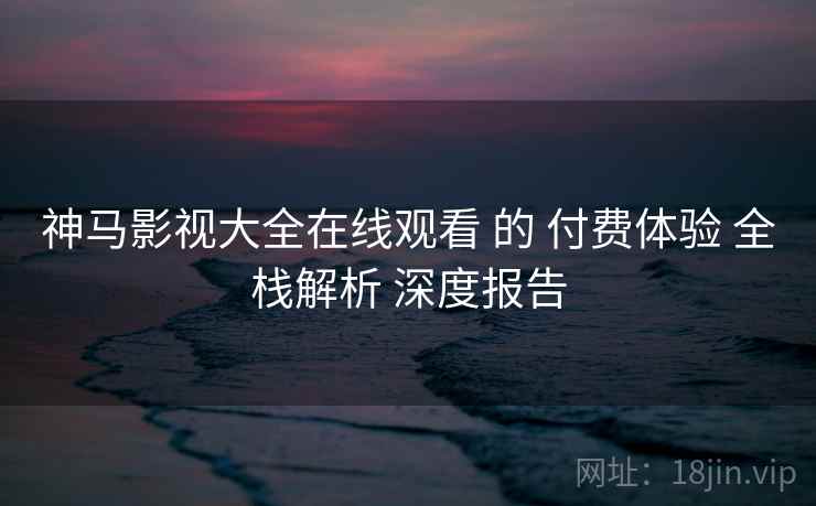 神马影视大全在线观看 的 付费体验 全栈解析 深度报告  第1张